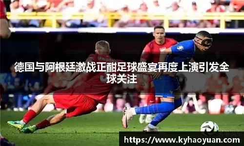 德国与阿根廷激战正酣足球盛宴再度上演引发全球关注